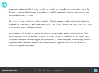 A todos nos gusta estar al día de lo que nos interesa y a todos nos gustan las marcas que saben estar al día.
Por eso, es imprescindible que cada temporada crees un tablero que gire alrededor de las tendencias más
destacadas aplicadas a tu sector.
No es necesario que seas literal: puede ser un tablero de inspiración y puede incluir imágenes de objetos y
realidades no estrictamente conectadas con tu negocio; pero lo que es obligatorio es que te mantengas al día
y lo transmitas en tus tableros de Pinterest.
Asimismo, en tu mix de tableros asegúrate de incluir unos cuantos centrados en temas de lifestyle: DIYs,
recetas, consejos, ideas, etc. A la gente le encanta que hagas curation de contenidos que les aportan valor
aunque no estén estrictamente dirigidos a las conversiones. El solo hecho de crear esos tableros y ponerlos a
disposición de todo el mundo mejora tu reputación de marca y la percepción de valor por parte de los
usuarios, así que saldrás ganando.
31
oleoshop
www.oleoshop.com
 