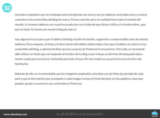 Una idea rompedora que sin embargo está emergiendo con fuerza son los tableros centrados única y exclusi-
vamente en los contenidos del blog de marca. Parece extraño pero en realidad tiene todo el sentido del
mundo: si creamos tableros con nuestros productos con la idea de que dirijan tráfico a la tienda online, ¿por
qué no hacer lo mismo con nuestro blog de marca?
Hay algunos trucos para que el tablero del blog resulte tan bonito, sugerente y comprensible como los demás
tableros. Para empezar, el título y la descripción del tablero deben dejar claro que el tablero se centra en los
contenidos del blog, y además facilitar que los usuarios de Pinterest lo encuentren. Para ello, es recomend-
able utilizar un título que corresponda al nombre de tu blog o que incluya un término de búsqueda típica-
mente usado para encontrar contenido parecido al tuyo. De este modo tus usuarios te encontrarán más
fácilmente.
Además de ello, es recomendable que las imágenes empleadas coincidan con las fotos de portada de cada
post y que la descripción que acompañe a cada imagen incluya el título del post y/o las palabras clave que
puedan ayudar a encontrar ese contenido en Pinterest.
32
oleoshop
www.oleoshop.com
 