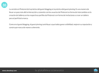 La versión en Pinterest de la práctica del guest blogging es la práctica del guest pinning. Es una manera de
llevar un paso más allá la interacción y conexión con los usuarios de Pinterest en forma de intercambios en la
creación de tableros en los respectivos perfiles de Pinterest o en forma de invitaciones a crear un tablero
para el perfil de la marca.
Como en el guest blogging, el guest pinning contribuye a que todos ganen visibilidad, mejoren su reputación y
construyan marca de manera coherente.
33
oleoshop
www.oleoshop.com
 