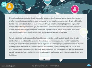 03
oleoshop
www.oleoshop.com
El email marketing continúa siendo uno de los aliados más eficaces de las tiendas online, ya que es
una herramienta estupenda tanto para comunicarse con los clientes como para dirigir tráfico a la
tienda. Tal y como detallábamos unas semanas atrás, el email marketing te permite segmentar,
testear diferentes tipos de mensajes, establecer una comunicación muy cercana con tus clientes,
ofrecerles descuentos y promociones exclusivas y, por supuesto, dirigir mucho más tráfico a tu
tienda online del que conseguirías sólo con SEO y presencia en redes sociales.
Pero lo más importante es que el tráfico obtenido a raíz del email marketing es tráfico de alta
calidad. Ten en cuenta que los usuarios de tu lista de correo son usuarios ya interesados en tu
marca y en los productos que vendes: te han regalado su correo porque ya tienen intención de com-
prarte y sólo esperan que les convenzas con tus novedades, promociones y ofertas. Eso es una
enorme ventaja con respecto al tráfico que puedas obtener por otros medios, y por eso te conviene
sacarle partido. Así que no abandones el email marketing y haz que suscribirse a tu newsletter sea
facilísimo.
 