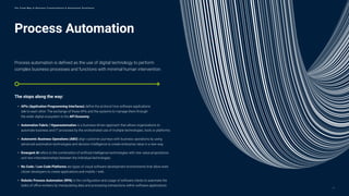 Process Automation
Process automation is defined as the use of digital technology to perform
complex business processes and functions with minimal human intervention.
The stops along the way:
• APIs (Application Programming Interfaces) define the protocol how software applications
talk to each other. The exchange of these APIs and the systems to manage them through
the wider digital ecosystem is the API Economy.
• Automation Fabric / Hyperautomation is a business-driven approach that allows organizations to
automate business and IT processes by the orchestrated use of multiple technologies, tools or platforms.
• Autonomic Business Operations (ABO) align customer journeys with business operations by using
advanced automation technologies and decision intelligence to create enterprise value in a new way.
• Emergent AI refers to the combination of artificial intelligence technologies with new value propositions
and new interrelationships between the individual technologies.
• No Code / Low Code Platforms are types of visual software development environments that allow even
citizen developers to create applications and mobile / web.
• Robotic Process Automation (RPA) is the configuration and usage of software robots to automate the
tasks of office workers by manipulating data and processing transactions within software applications.
12
T h e T r e n d M a p o f B u s i n e s s T r a n s f o r m a t i o n & O p e r a t i o n a l E x c e l l e n c e
 