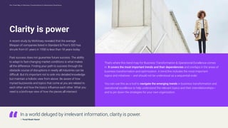 Clarity is power
A recent study by McKinsey revealed that the average
lifespan of companies listed in Standard & Poor’s 500 has
shrunk from 61 years in 1958 to less than 18 years today.
Past success does not guarantee future success. The ability
to adapt to fast-changing market conditions is what makes
all the difference. Finding your path to success through the
obstacle course of disruptions in nearly all industries can be
difficult. But it’s important not to sink into detailed knowledge
but maintain a holistic view from above. Be aware of how
myriad buzzwords and topics that come at you are related to
each other and how the topics influence each other. What you
need is a bird’s-eye view of how the pieces all intersect.
That’s where this trend map for Business Transformation & Operational Excellence comes
in. It covers the most important trends and their dependencies and overlaps in the areas of
business transformation and optimization. A trend line includes the most important
topics and initiatives – and should not be understood as a sequential order.
You can use this as a tool to navigate the emerging trends in business transformation and
operational excellence to help understand the relevant topics and their interrelationships—
and to pin down the strategies for your own organization.
In a world deluged by irrelevant information, clarity is power.
— Yuval Noah Harari
4
T h e T r e n d M a p o f B u s i n e s s T r a n s f o r m a t i o n & O p e r a t i o n a l E x c e l l e n c e
 