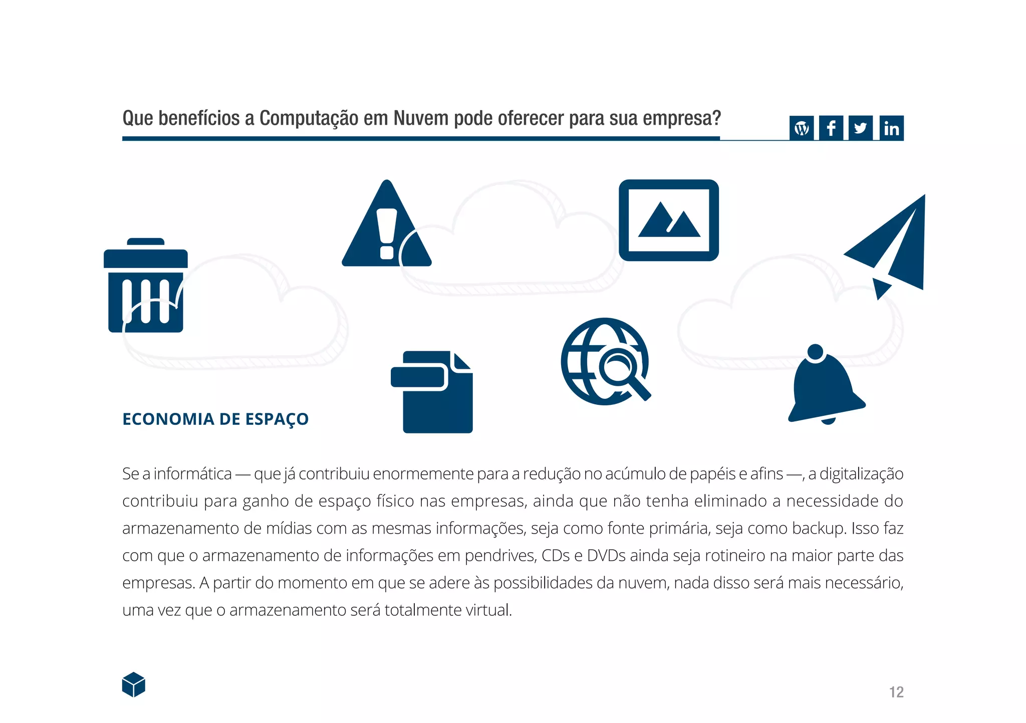 12
Que benefícios a Computação em Nuvem pode oferecer para sua empresa?
ECONOMIA DE ESPAÇO
Se a informática — que já contribuiu enormemente para a redução no acúmulo de papéis e afins —, a digitalização
contribuiu para ganho de espaço físico nas empresas, ainda que não tenha eliminado a necessidade do
armazenamento de mídias com as mesmas informações, seja como fonte primária, seja como backup. Isso faz
com que o armazenamento de informações em pendrives, CDs e DVDs ainda seja rotineiro na maior parte das
empresas. A partir do momento em que se adere às possibilidades da nuvem, nada disso será mais necessário,
uma vez que o armazenamento será totalmente virtual.
 