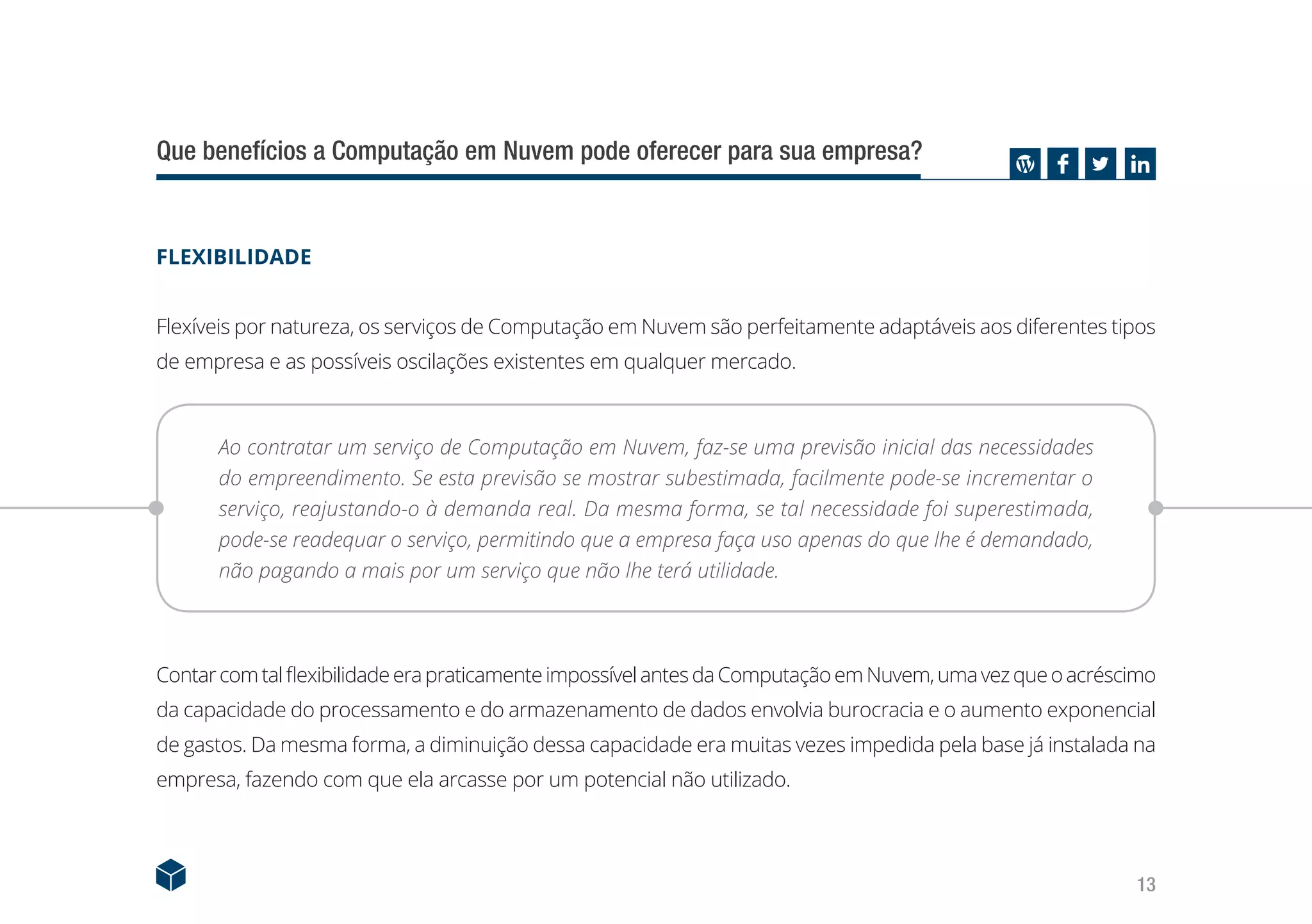 13
Que benefícios a Computação em Nuvem pode oferecer para sua empresa?
FLEXIBILIDADE
Flexíveis por natureza, os serviços de Computação em Nuvem são perfeitamente adaptáveis aos diferentes tipos
de empresa e as possíveis oscilações existentes em qualquer mercado.
Ao contratar um serviço de Computação em Nuvem, faz-se uma previsão inicial das necessidades
do empreendimento. Se esta previsão se mostrar subestimada, facilmente pode-se incrementar o
serviço, reajustando-o à demanda real. Da mesma forma, se tal necessidade foi superestimada,
pode-se readequar o serviço, permitindo que a empresa faça uso apenas do que lhe é demandado,
não pagando a mais por um serviço que não lhe terá utilidade.
ContarcomtalflexibilidadeerapraticamenteimpossívelantesdaComputaçãoemNuvem,umavezqueoacréscimo
da capacidade do processamento e do armazenamento de dados envolvia burocracia e o aumento exponencial
de gastos. Da mesma forma, a diminuição dessa capacidade era muitas vezes impedida pela base já instalada na
empresa, fazendo com que ela arcasse por um potencial não utilizado.
 