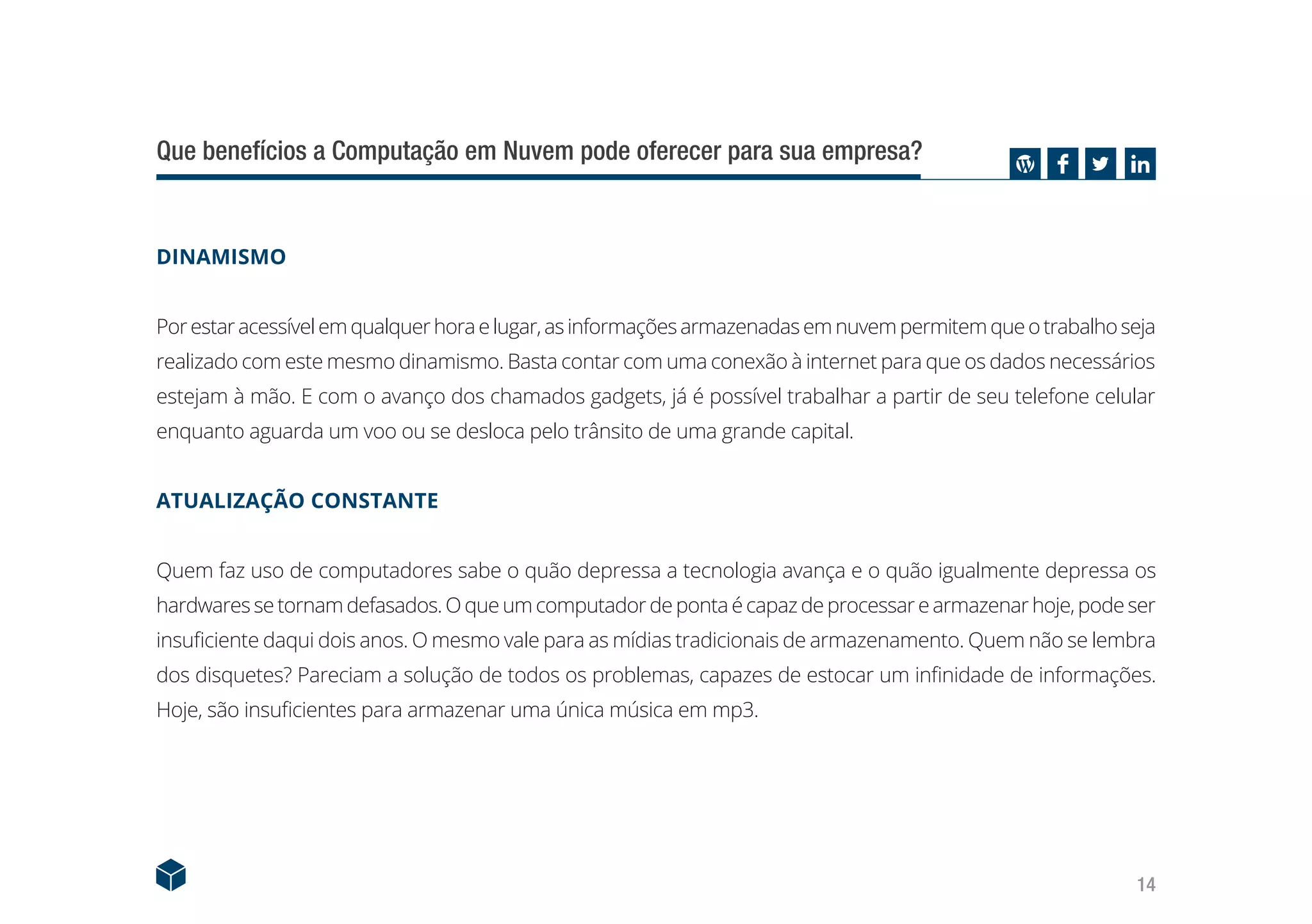 14
Que benefícios a Computação em Nuvem pode oferecer para sua empresa?
DINAMISMO
Porestaracessívelemqualquerhoraelugar,asinformaçõesarmazenadasemnuvempermitemqueotrabalhoseja
realizado com este mesmo dinamismo. Basta contar com uma conexão à internet para que os dados necessários
estejam à mão. E com o avanço dos chamados gadgets, já é possível trabalhar a partir de seu telefone celular
enquanto aguarda um voo ou se desloca pelo trânsito de uma grande capital.
ATUALIZAÇÃO CONSTANTE
Quem faz uso de computadores sabe o quão depressa a tecnologia avança e o quão igualmente depressa os
hardwaressetornamdefasados.Oqueumcomputadordepontaécapazdeprocessarearmazenarhoje,podeser
insuficiente daqui dois anos. O mesmo vale para as mídias tradicionais de armazenamento. Quem não se lembra
dos disquetes? Pareciam a solução de todos os problemas, capazes de estocar um infinidade de informações.
Hoje, são insuficientes para armazenar uma única música em mp3.
 