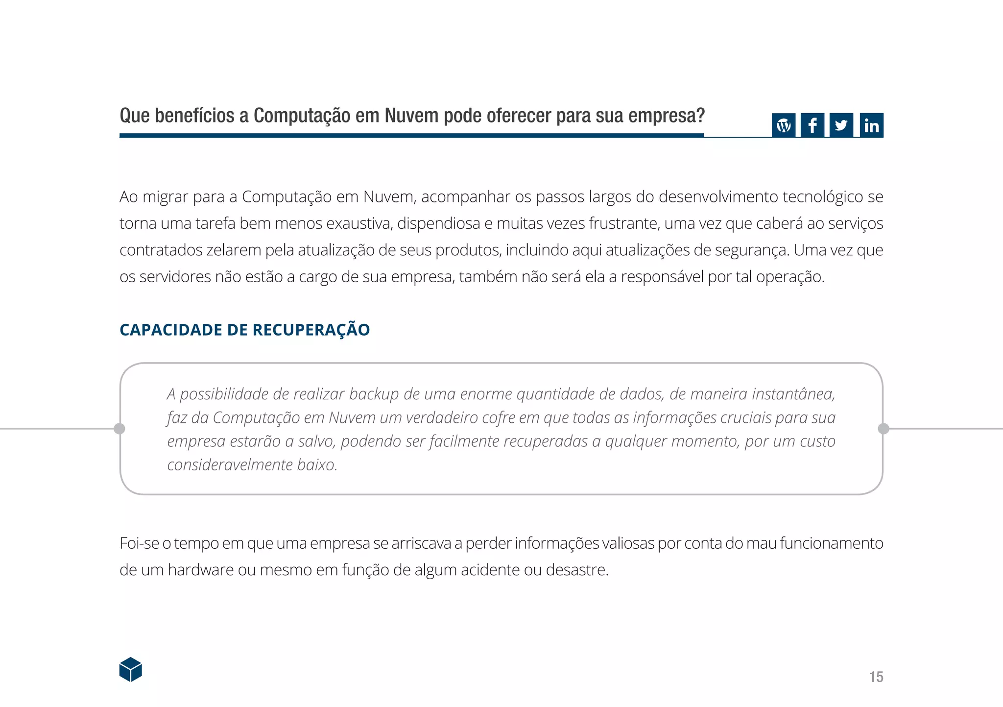15
Que benefícios a Computação em Nuvem pode oferecer para sua empresa?
Ao migrar para a Computação em Nuvem, acompanhar os passos largos do desenvolvimento tecnológico se
torna uma tarefa bem menos exaustiva, dispendiosa e muitas vezes frustrante, uma vez que caberá ao serviços
contratados zelarem pela atualização de seus produtos, incluindo aqui atualizações de segurança. Uma vez que
os servidores não estão a cargo de sua empresa, também não será ela a responsável por tal operação.
CAPACIDADE DE RECUPERAÇÃO
A possibilidade de realizar backup de uma enorme quantidade de dados, de maneira instantânea,
faz da Computação em Nuvem um verdadeiro cofre em que todas as informações cruciais para sua
empresa estarão a salvo, podendo ser facilmente recuperadas a qualquer momento, por um custo
consideravelmente baixo.
Foi-se o tempo em que uma empresa se arriscava a perder informações valiosas por conta do mau funcionamento
de um hardware ou mesmo em função de algum acidente ou desastre.
 