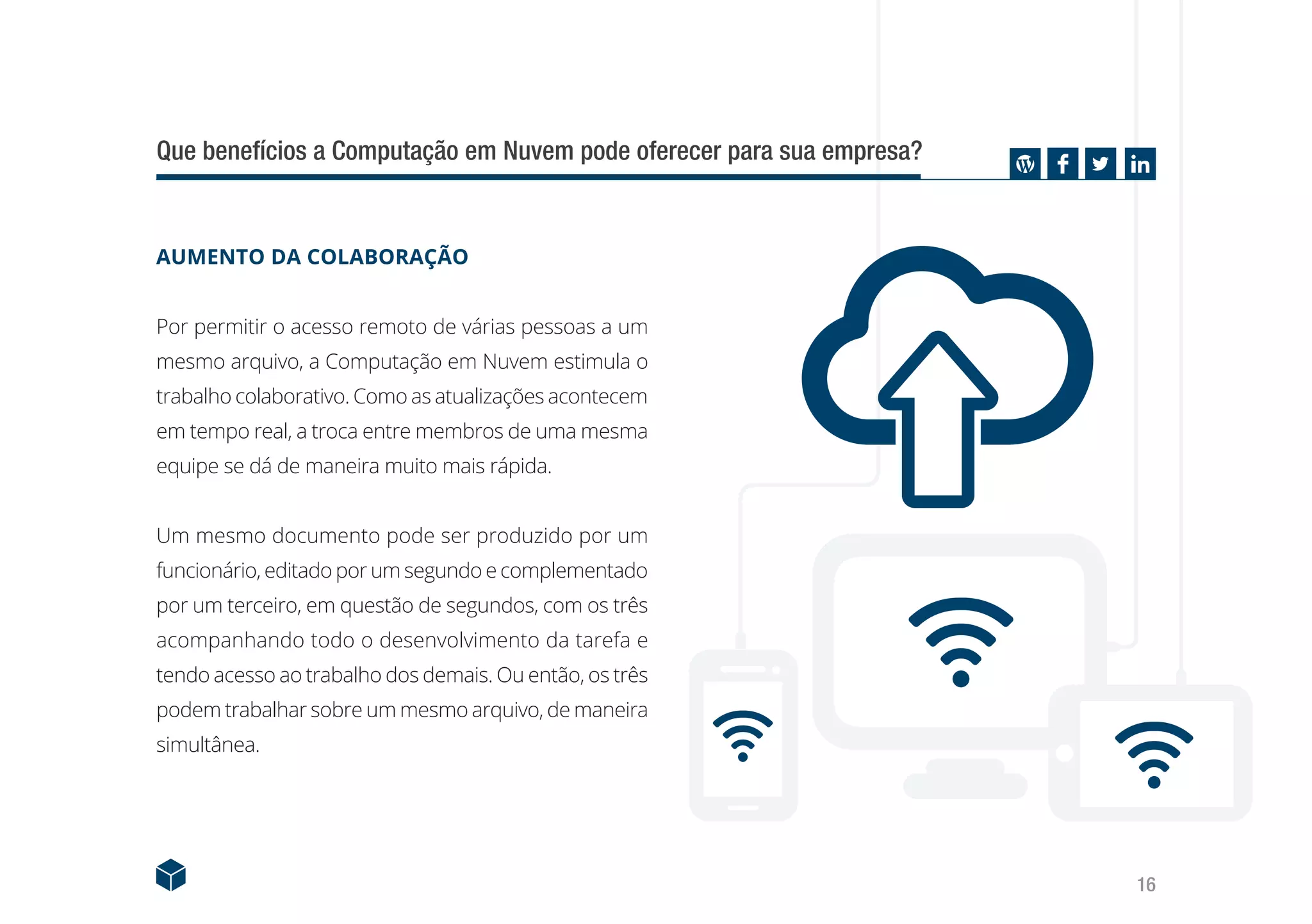 16
AUMENTO DA COLABORAÇÃO
Por permitir o acesso remoto de várias pessoas a um
mesmo arquivo, a Computação em Nuvem estimula o
trabalho colaborativo. Como as atualizações acontecem
em tempo real, a troca entre membros de uma mesma
equipe se dá de maneira muito mais rápida.
Um mesmo documento pode ser produzido por um
funcionário, editado por um segundo e complementado
por um terceiro, em questão de segundos, com os três
acompanhando todo o desenvolvimento da tarefa e
tendo acesso ao trabalho dos demais. Ou então, os três
podem trabalhar sobre um mesmo arquivo, de maneira
simultânea.
Que benefícios a Computação em Nuvem pode oferecer para sua empresa?
 