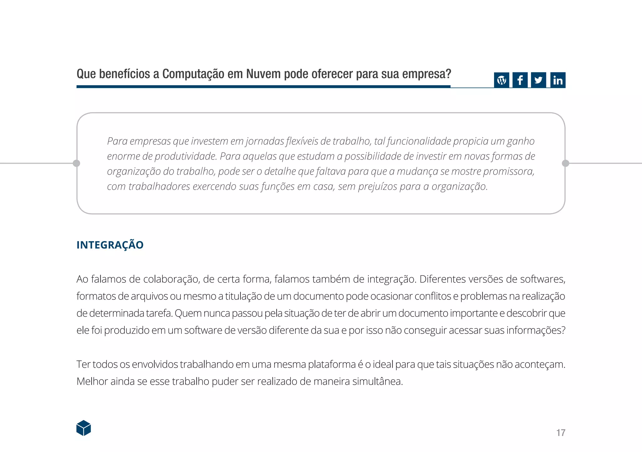 17
Que benefícios a Computação em Nuvem pode oferecer para sua empresa?
Para empresas que investem em jornadas flexíveis de trabalho, tal funcionalidade propicia um ganho
enorme de produtividade. Para aquelas que estudam a possibilidade de investir em novas formas de
organização do trabalho, pode ser o detalhe que faltava para que a mudança se mostre promissora,
com trabalhadores exercendo suas funções em casa, sem prejuízos para a organização.
INTEGRAÇÃO
Ao falamos de colaboração, de certa forma, falamos também de integração. Diferentes versões de softwares,
formatos de arquivos ou mesmo a titulação de um documento pode ocasionar conflitos e problemas na realização
dedeterminadatarefa.Quemnuncapassoupelasituaçãodeterdeabrirumdocumentoimportanteedescobrirque
ele foi produzido em um software de versão diferente da sua e por isso não conseguir acessar suas informações?
Ter todos os envolvidos trabalhando em uma mesma plataforma é o ideal para que tais situações não aconteçam.
Melhor ainda se esse trabalho puder ser realizado de maneira simultânea.
 