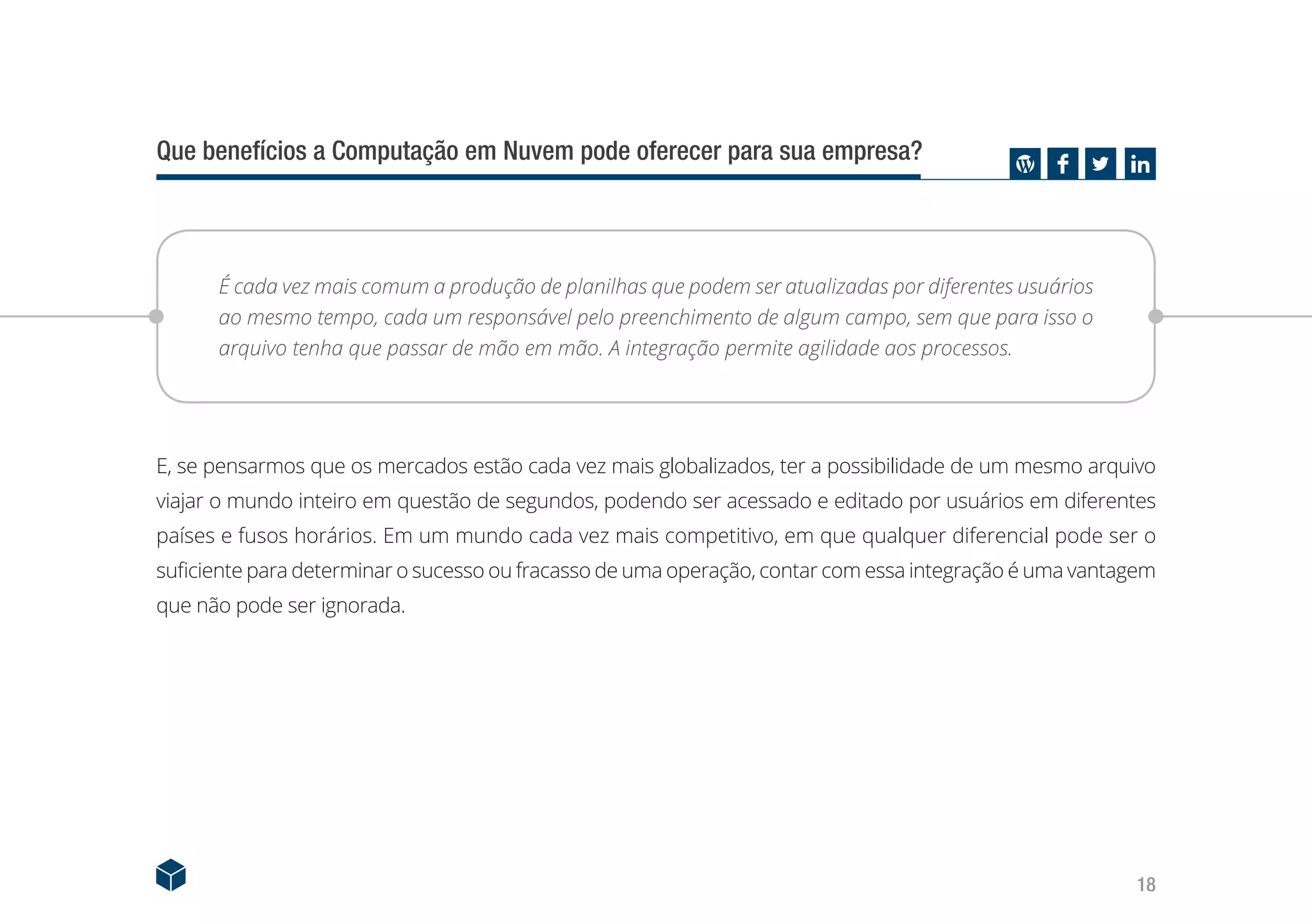 18
Que benefícios a Computação em Nuvem pode oferecer para sua empresa?
É cada vez mais comum a produção de planilhas que podem ser atualizadas por diferentes usuários
ao mesmo tempo, cada um responsável pelo preenchimento de algum campo, sem que para isso o
arquivo tenha que passar de mão em mão. A integração permite agilidade aos processos.
E, se pensarmos que os mercados estão cada vez mais globalizados, ter a possibilidade de um mesmo arquivo
viajar o mundo inteiro em questão de segundos, podendo ser acessado e editado por usuários em diferentes
países e fusos horários. Em um mundo cada vez mais competitivo, em que qualquer diferencial pode ser o
suficiente para determinar o sucesso ou fracasso de uma operação, contar com essa integração é uma vantagem
que não pode ser ignorada.
 