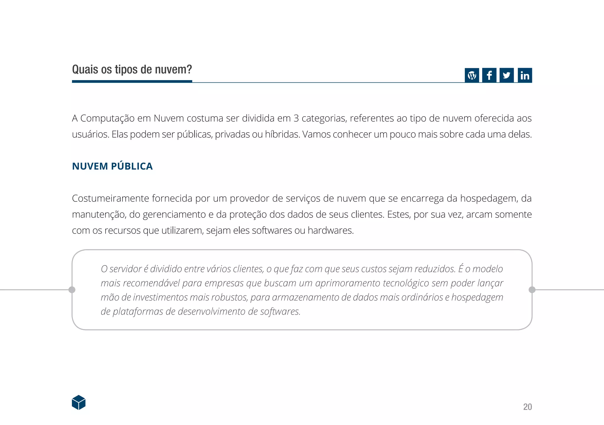 20
Quais os tipos de nuvem?
A Computação em Nuvem costuma ser dividida em 3 categorias, referentes ao tipo de nuvem oferecida aos
usuários. Elas podem ser públicas, privadas ou híbridas. Vamos conhecer um pouco mais sobre cada uma delas.
NUVEM PÚBLICA
Costumeiramente fornecida por um provedor de serviços de nuvem que se encarrega da hospedagem, da
manutenção, do gerenciamento e da proteção dos dados de seus clientes. Estes, por sua vez, arcam somente
com os recursos que utilizarem, sejam eles softwares ou hardwares.
O servidor é dividido entre vários clientes, o que faz com que seus custos sejam reduzidos. É o modelo
mais recomendável para empresas que buscam um aprimoramento tecnológico sem poder lançar
mão de investimentos mais robustos, para armazenamento de dados mais ordinários e hospedagem
de plataformas de desenvolvimento de softwares.
 
