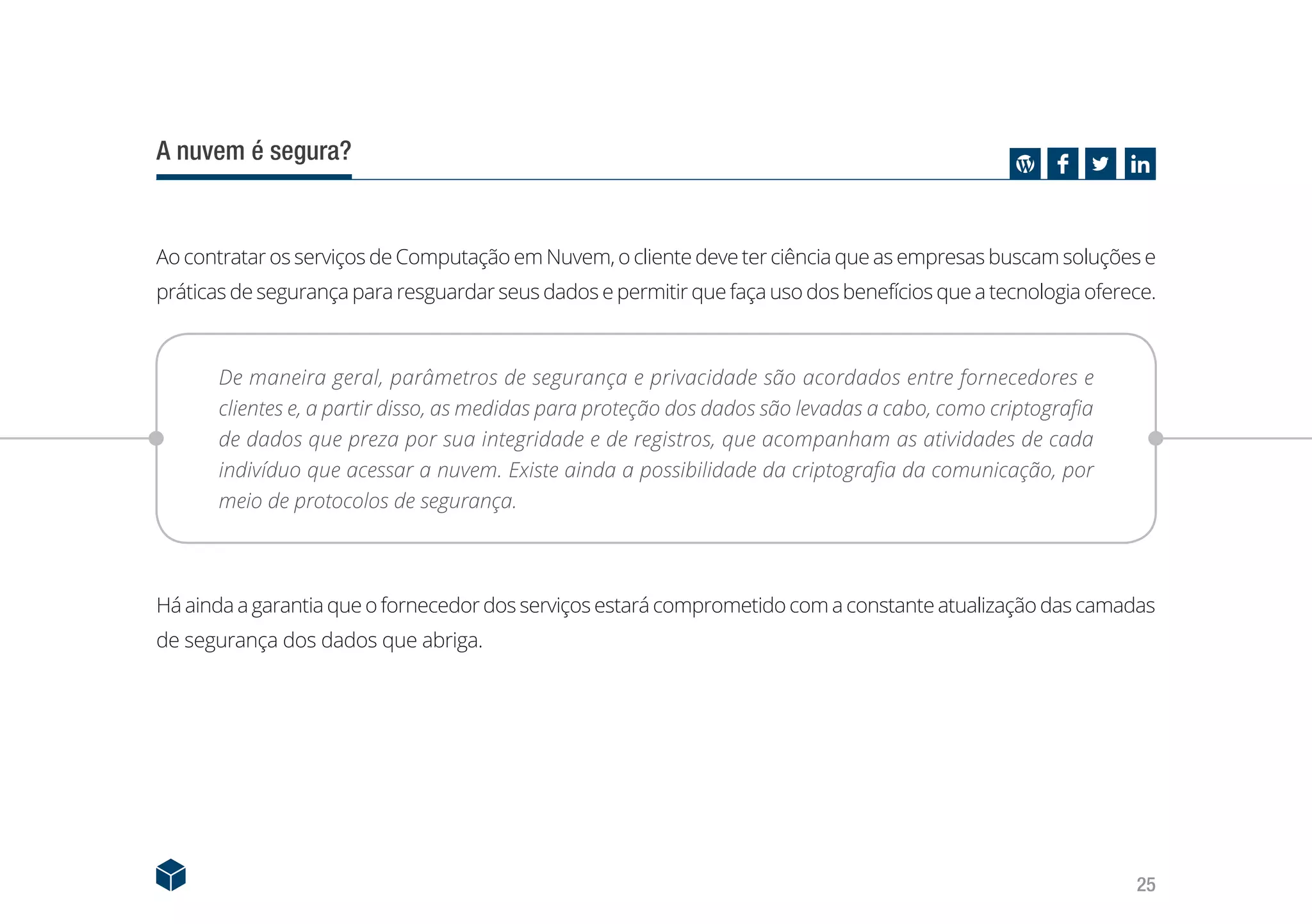 25
A nuvem é segura?
Ao contratar os serviços de Computação em Nuvem, o cliente deve ter ciência que as empresas buscam soluções e
práticas de segurança para resguardar seus dados e permitir que faça uso dos benefícios que a tecnologia oferece.
De maneira geral, parâmetros de segurança e privacidade são acordados entre fornecedores e
clientes e, a partir disso, as medidas para proteção dos dados são levadas a cabo, como criptografia
de dados que preza por sua integridade e de registros, que acompanham as atividades de cada
indivíduo que acessar a nuvem. Existe ainda a possibilidade da criptografia da comunicação, por
meio de protocolos de segurança.
Há ainda a garantia queofornecedor dos serviços estarácomprometido com aconstanteatualizaçãodas camadas
de segurança dos dados que abriga.
 