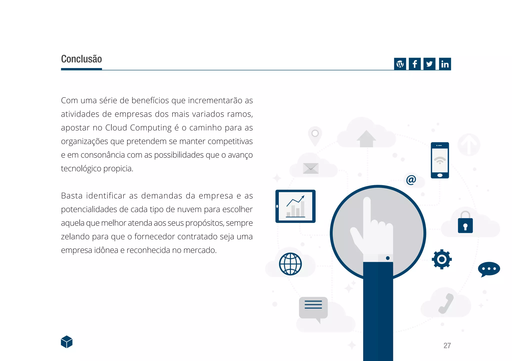 27
Conclusão
Com uma série de benefícios que incrementarão as
atividades de empresas dos mais variados ramos,
apostar no Cloud Computing é o caminho para as
organizações que pretendem se manter competitivas
e em consonância com as possibilidades que o avanço
tecnológico propicia.
Basta identificar as demandas da empresa e as
potencialidades de cada tipo de nuvem para escolher
aquela que melhor atenda aos seus propósitos, sempre
zelando para que o fornecedor contratado seja uma
empresa idônea e reconhecida no mercado.
 