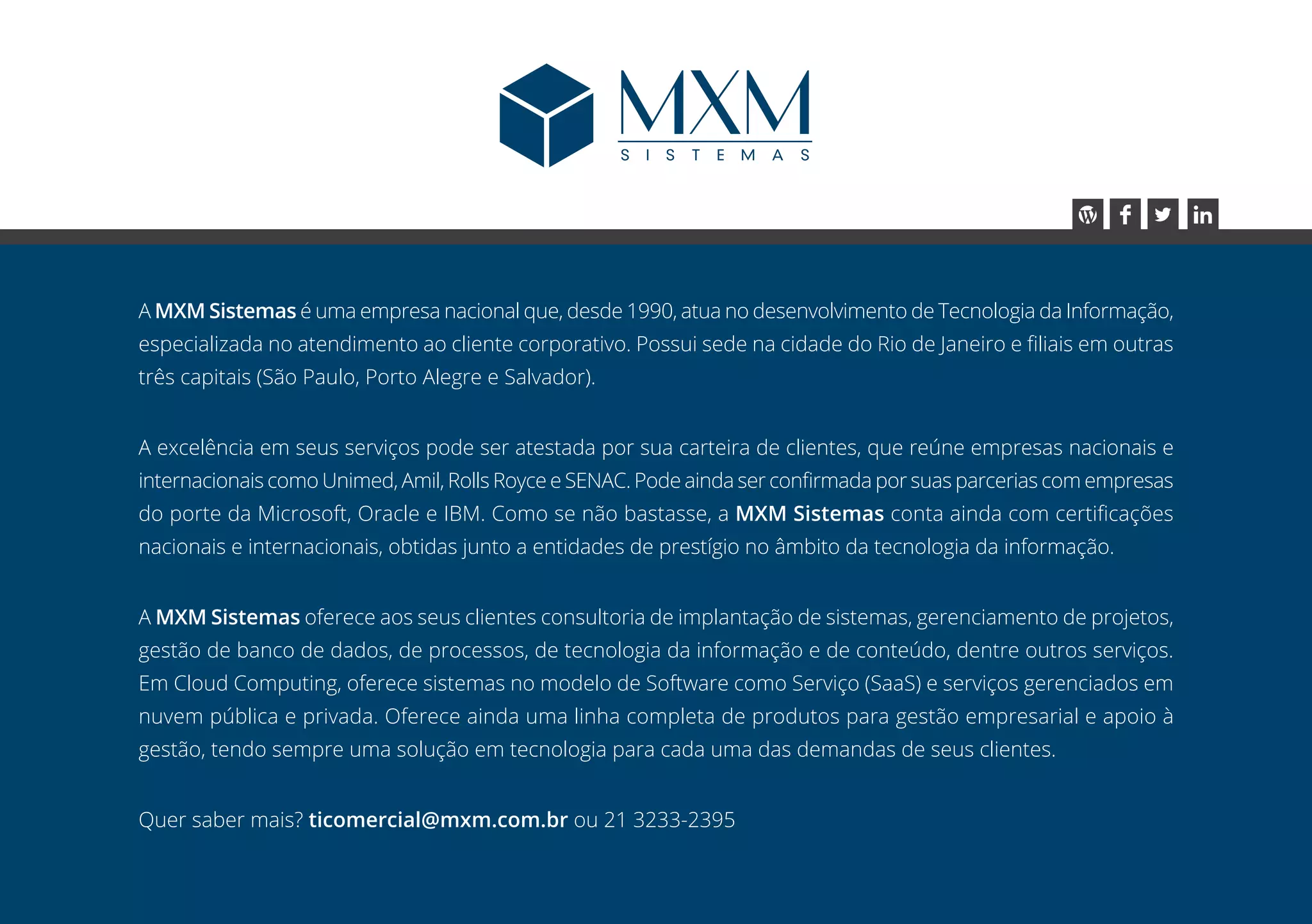 A MXM Sistemas é uma empresa nacional que, desde 1990, atua no desenvolvimento de Tecnologia da Informação,
especializada no atendimento ao cliente corporativo. Possui sede na cidade do Rio de Janeiro e filiais em outras
três capitais (São Paulo, Porto Alegre e Salvador).
A excelência em seus serviços pode ser atestada por sua carteira de clientes, que reúne empresas nacionais e
internacionais como Unimed, Amil, Rolls Royce e SENAC. Pode ainda ser confirmada por suas parcerias com empresas
do porte da Microsoft, Oracle e IBM. Como se não bastasse, a MXM Sistemas conta ainda com certificações
nacionais e internacionais, obtidas junto a entidades de prestígio no âmbito da tecnologia da informação.
A MXM Sistemas oferece aos seus clientes consultoria de implantação de sistemas, gerenciamento de projetos,
gestão de banco de dados, de processos, de tecnologia da informação e de conteúdo, dentre outros serviços.
Em Cloud Computing, oferece sistemas no modelo de Software como Serviço (SaaS) e serviços gerenciados em
nuvem pública e privada. Oferece ainda uma linha completa de produtos para gestão empresarial e apoio à
gestão, tendo sempre uma solução em tecnologia para cada uma das demandas de seus clientes.
Quer saber mais? ticomercial@mxm.com.br ou 21 3233-2395
 