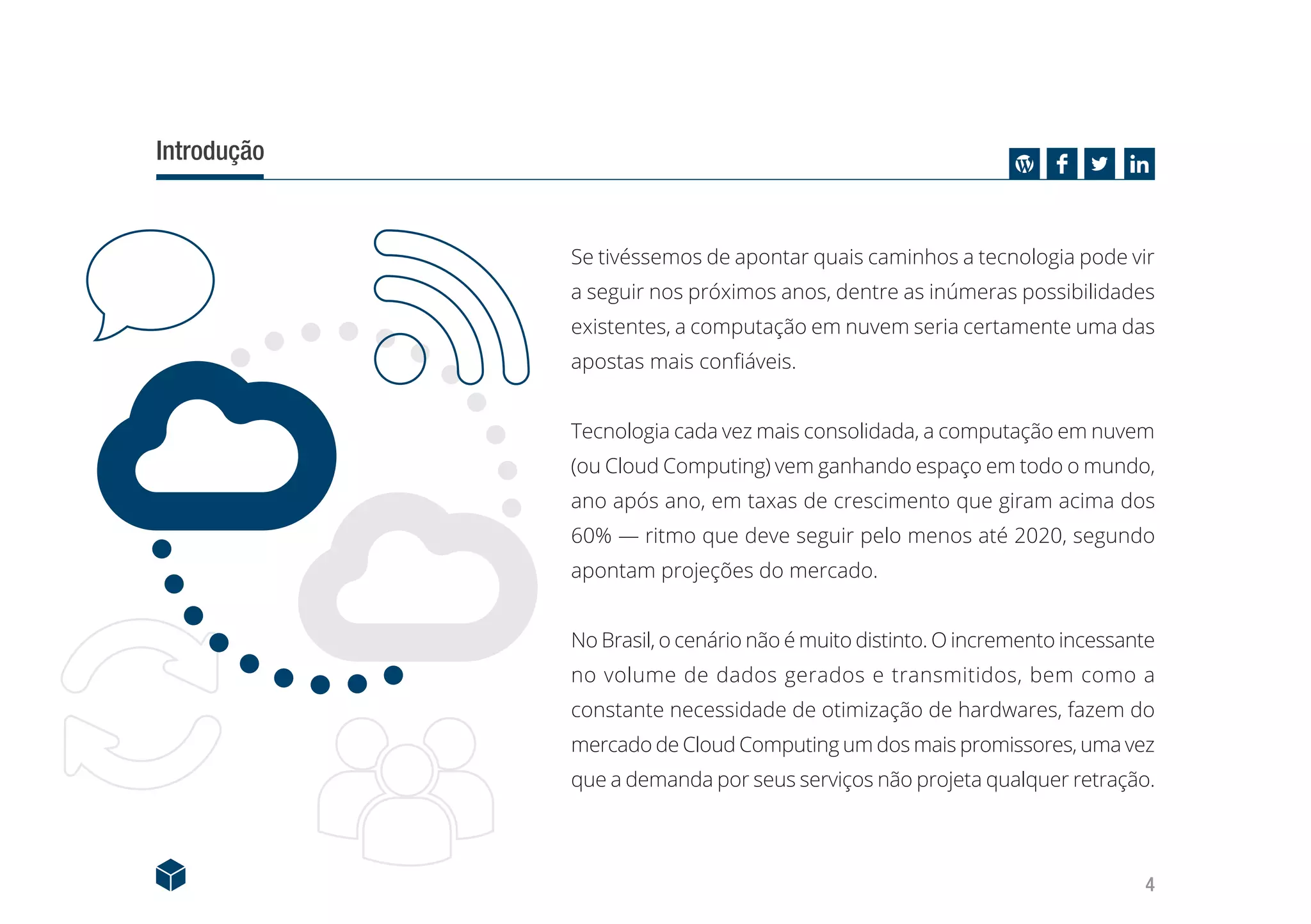 4
Introdução
Se tivéssemos de apontar quais caminhos a tecnologia pode vir
a seguir nos próximos anos, dentre as inúmeras possibilidades
existentes, a computação em nuvem seria certamente uma das
apostas mais confiáveis.
Tecnologia cada vez mais consolidada, a computação em nuvem
(ou Cloud Computing) vem ganhando espaço em todo o mundo,
ano após ano, em taxas de crescimento que giram acima dos
60% — ritmo que deve seguir pelo menos até 2020, segundo
apontam projeções do mercado.
No Brasil, o cenário não é muito distinto. O incremento incessante
no volume de dados gerados e transmitidos, bem como a
constante necessidade de otimização de hardwares, fazem do
mercado de Cloud Computing um dos mais promissores, uma vez
que a demanda por seus serviços não projeta qualquer retração.
 