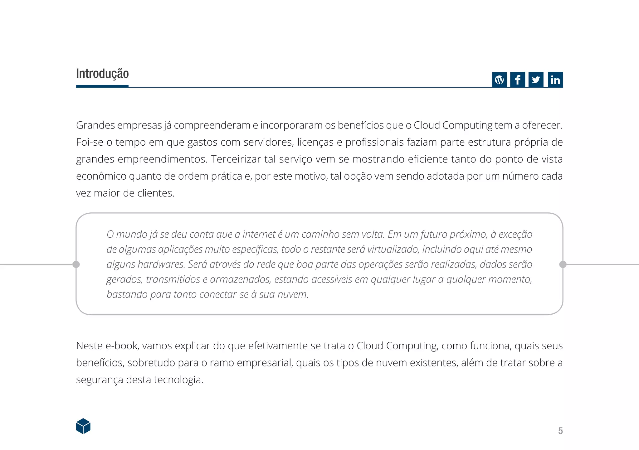 5
Introdução
Grandes empresas já compreenderam e incorporaram os benefícios que o Cloud Computing tem a oferecer.
Foi-se o tempo em que gastos com servidores, licenças e profissionais faziam parte estrutura própria de
grandes empreendimentos. Terceirizar tal serviço vem se mostrando eficiente tanto do ponto de vista
econômico quanto de ordem prática e, por este motivo, tal opção vem sendo adotada por um número cada
vez maior de clientes.
O mundo já se deu conta que a internet é um caminho sem volta. Em um futuro próximo, à exceção
de algumas aplicações muito específicas, todo o restante será virtualizado, incluindo aqui até mesmo
alguns hardwares. Será através da rede que boa parte das operações serão realizadas, dados serão
gerados, transmitidos e armazenados, estando acessíveis em qualquer lugar a qualquer momento,
bastando para tanto conectar-se à sua nuvem.
Neste e-book, vamos explicar do que efetivamente se trata o Cloud Computing, como funciona, quais seus
benefícios, sobretudo para o ramo empresarial, quais os tipos de nuvem existentes, além de tratar sobre a
segurança desta tecnologia.
 