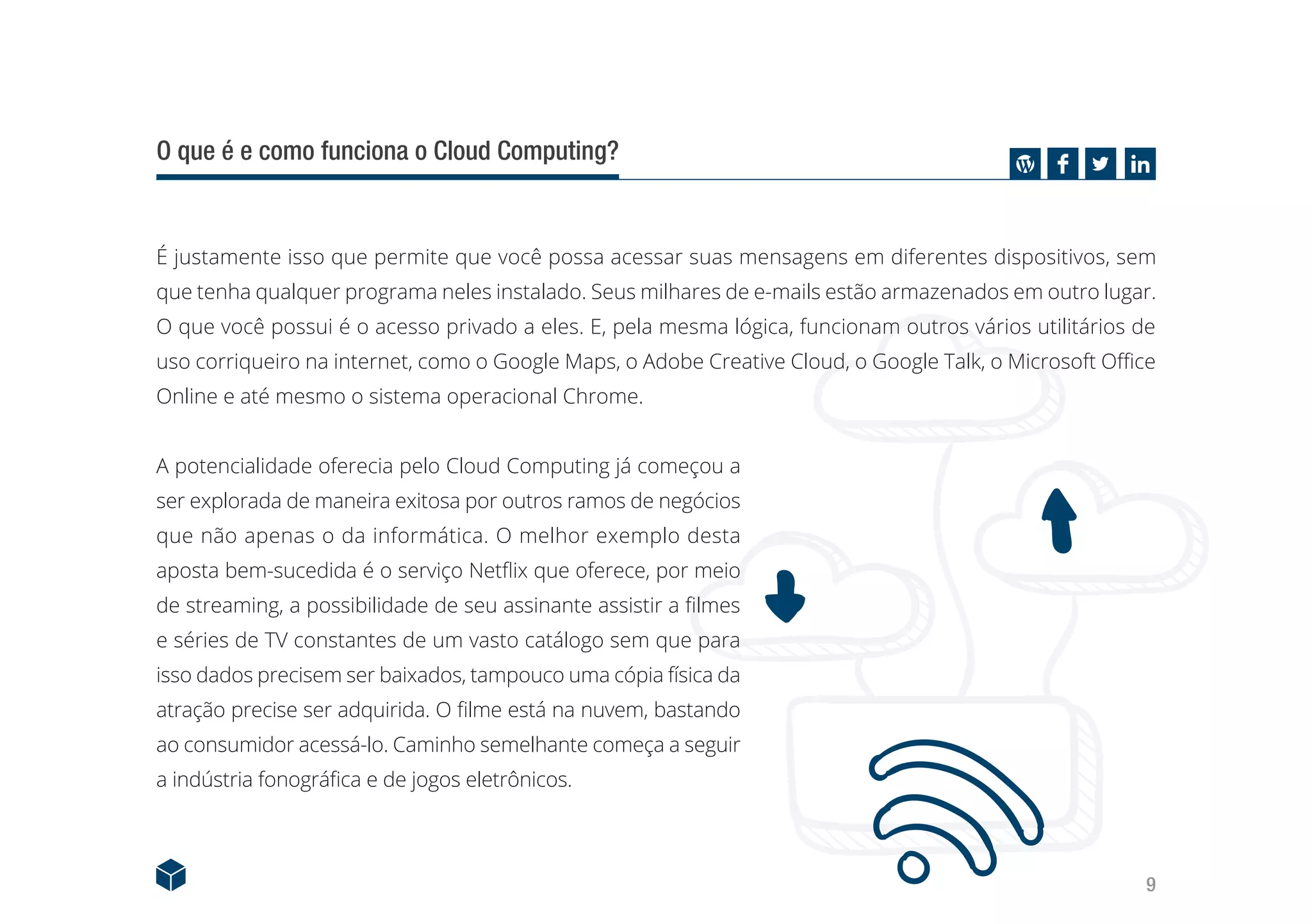 9
O que é e como funciona o Cloud Computing?
É justamente isso que permite que você possa acessar suas mensagens em diferentes dispositivos, sem
que tenha qualquer programa neles instalado. Seus milhares de e-mails estão armazenados em outro lugar.
O que você possui é o acesso privado a eles. E, pela mesma lógica, funcionam outros vários utilitários de
uso corriqueiro na internet, como o Google Maps, o Adobe Creative Cloud, o Google Talk, o Microsoft Office
Online e até mesmo o sistema operacional Chrome.
A potencialidade oferecia pelo Cloud Computing já começou a
ser explorada de maneira exitosa por outros ramos de negócios
que não apenas o da informática. O melhor exemplo desta
aposta bem-sucedida é o serviço Netflix que oferece, por meio
de streaming, a possibilidade de seu assinante assistir a filmes
e séries de TV constantes de um vasto catálogo sem que para
isso dados precisem ser baixados, tampouco uma cópia física da
atração precise ser adquirida. O filme está na nuvem, bastando
ao consumidor acessá-lo. Caminho semelhante começa a seguir
a indústria fonográfica e de jogos eletrônicos.
 