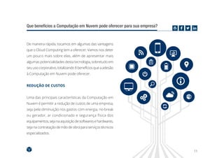 11
Que benefícios a Computação em Nuvem pode oferecer para sua empresa?
De maneira rápida, tocamos em algumas das vantagens
que o Cloud Computing tem a oferecer. Vamos nos deter
um pouco mais sobre elas, além de apresentar mais
algumas potencialidades desta tecnologia, sobretudo em
seuusocorporativo,totalizando8benefíciosqueaadesão
à Computação em Nuvem pode oferecer.
REDUÇÃO DE CUSTOS
Uma das principais características da Computação em
Nuvem é permitir a redução de custos de uma empresa,
seja pela diminuição nos gastos com energia, no-break
ou gerador, ar condicionado e segurança física dos
equipamentos,sejanaaquisiçãodesoftwaresehardwares,
seja na contrataçãodemãodeobraparaserviçostécnicos
especializados.
 