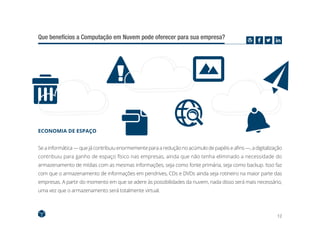 12
Que benefícios a Computação em Nuvem pode oferecer para sua empresa?
ECONOMIA DE ESPAÇO
Se a informática — que já contribuiu enormemente para a redução no acúmulo de papéis e afins —, a digitalização
contribuiu para ganho de espaço físico nas empresas, ainda que não tenha eliminado a necessidade do
armazenamento de mídias com as mesmas informações, seja como fonte primária, seja como backup. Isso faz
com que o armazenamento de informações em pendrives, CDs e DVDs ainda seja rotineiro na maior parte das
empresas. A partir do momento em que se adere às possibilidades da nuvem, nada disso será mais necessário,
uma vez que o armazenamento será totalmente virtual.
 