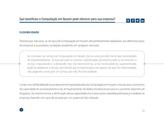 13
Que benefícios a Computação em Nuvem pode oferecer para sua empresa?
FLEXIBILIDADE
Flexíveis por natureza, os serviços de Computação em Nuvem são perfeitamente adaptáveis aos diferentes tipos
de empresa e as possíveis oscilações existentes em qualquer mercado.
Ao contratar um serviço de Computação em Nuvem, faz-se uma previsão inicial das necessidades
do empreendimento. Se esta previsão se mostrar subestimada, facilmente pode-se incrementar o
serviço, reajustando-o à demanda real. Da mesma forma, se tal necessidade foi superestimada,
pode-se readequar o serviço, permitindo que a empresa faça uso apenas do que lhe é demandado,
não pagando a mais por um serviço que não lhe terá utilidade.
ContarcomtalflexibilidadeerapraticamenteimpossívelantesdaComputaçãoemNuvem,umavezqueoacréscimo
da capacidade do processamento e do armazenamento de dados envolvia burocracia e o aumento exponencial
de gastos. Da mesma forma, a diminuição dessa capacidade era muitas vezes impedida pela base já instalada na
empresa, fazendo com que ela arcasse por um potencial não utilizado.
 