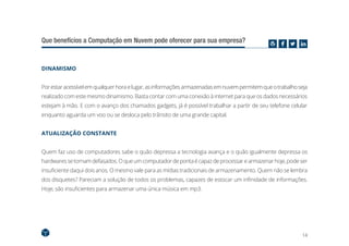 14
Que benefícios a Computação em Nuvem pode oferecer para sua empresa?
DINAMISMO
Porestaracessívelemqualquerhoraelugar,asinformaçõesarmazenadasemnuvempermitemqueotrabalhoseja
realizado com este mesmo dinamismo. Basta contar com uma conexão à internet para que os dados necessários
estejam à mão. E com o avanço dos chamados gadgets, já é possível trabalhar a partir de seu telefone celular
enquanto aguarda um voo ou se desloca pelo trânsito de uma grande capital.
ATUALIZAÇÃO CONSTANTE
Quem faz uso de computadores sabe o quão depressa a tecnologia avança e o quão igualmente depressa os
hardwaressetornamdefasados.Oqueumcomputadordepontaécapazdeprocessarearmazenarhoje,podeser
insuficiente daqui dois anos. O mesmo vale para as mídias tradicionais de armazenamento. Quem não se lembra
dos disquetes? Pareciam a solução de todos os problemas, capazes de estocar um infinidade de informações.
Hoje, são insuficientes para armazenar uma única música em mp3.
 
