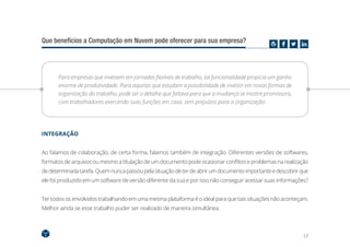 17
Que benefícios a Computação em Nuvem pode oferecer para sua empresa?
Para empresas que investem em jornadas flexíveis de trabalho, tal funcionalidade propicia um ganho
enorme de produtividade. Para aquelas que estudam a possibilidade de investir em novas formas de
organização do trabalho, pode ser o detalhe que faltava para que a mudança se mostre promissora,
com trabalhadores exercendo suas funções em casa, sem prejuízos para a organização.
INTEGRAÇÃO
Ao falamos de colaboração, de certa forma, falamos também de integração. Diferentes versões de softwares,
formatos de arquivos ou mesmo a titulação de um documento pode ocasionar conflitos e problemas na realização
dedeterminadatarefa.Quemnuncapassoupelasituaçãodeterdeabrirumdocumentoimportanteedescobrirque
ele foi produzido em um software de versão diferente da sua e por isso não conseguir acessar suas informações?
Ter todos os envolvidos trabalhando em uma mesma plataforma é o ideal para que tais situações não aconteçam.
Melhor ainda se esse trabalho puder ser realizado de maneira simultânea.
 