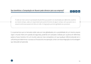 18
Que benefícios a Computação em Nuvem pode oferecer para sua empresa?
É cada vez mais comum a produção de planilhas que podem ser atualizadas por diferentes usuários
ao mesmo tempo, cada um responsável pelo preenchimento de algum campo, sem que para isso o
arquivo tenha que passar de mão em mão. A integração permite agilidade aos processos.
E, se pensarmos que os mercados estão cada vez mais globalizados, ter a possibilidade de um mesmo arquivo
viajar o mundo inteiro em questão de segundos, podendo ser acessado e editado por usuários em diferentes
países e fusos horários. Em um mundo cada vez mais competitivo, em que qualquer diferencial pode ser o
suficiente para determinar o sucesso ou fracasso de uma operação, contar com essa integração é uma vantagem
que não pode ser ignorada.
 