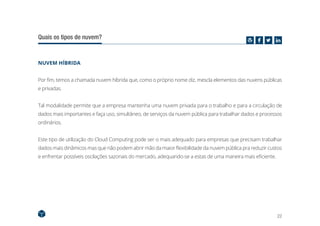 22
Quais os tipos de nuvem?
NUVEM HÍBRIDA
Por fim, temos a chamada nuvem híbrida que, como o próprio nome diz, mescla elementos das nuvens públicas
e privadas.
Tal modalidade permite que a empresa mantenha uma nuvem privada para o trabalho e para a circulação de
dados mais importantes e faça uso, simultâneo, de serviços da nuvem pública para trabalhar dados e processos
ordinários.
Este tipo de utilização do Cloud Computing pode ser o mais adequado para empresas que precisam trabalhar
dados mais dinâmicos mas que não podem abrir mão da maior flexibilidade da nuvem pública pra reduzir custos
e enfrentar possíveis oscilações sazonais do mercado, adequando-se a estas de uma maneira mais eficiente.
 