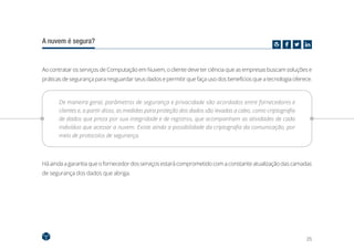 25
A nuvem é segura?
Ao contratar os serviços de Computação em Nuvem, o cliente deve ter ciência que as empresas buscam soluções e
práticas de segurança para resguardar seus dados e permitir que faça uso dos benefícios que a tecnologia oferece.
De maneira geral, parâmetros de segurança e privacidade são acordados entre fornecedores e
clientes e, a partir disso, as medidas para proteção dos dados são levadas a cabo, como criptografia
de dados que preza por sua integridade e de registros, que acompanham as atividades de cada
indivíduo que acessar a nuvem. Existe ainda a possibilidade da criptografia da comunicação, por
meio de protocolos de segurança.
Há ainda a garantia queofornecedor dos serviços estarácomprometido com aconstanteatualizaçãodas camadas
de segurança dos dados que abriga.
 