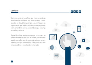 27
Conclusão
Com uma série de benefícios que incrementarão as
atividades de empresas dos mais variados ramos,
apostar no Cloud Computing é o caminho para as
organizações que pretendem se manter competitivas
e em consonância com as possibilidades que o avanço
tecnológico propicia.
Basta identificar as demandas da empresa e as
potencialidades de cada tipo de nuvem para escolher
aquela que melhor atenda aos seus propósitos, sempre
zelando para que o fornecedor contratado seja uma
empresa idônea e reconhecida no mercado.
 