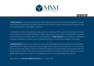 A MXM Sistemas é uma empresa nacional que, desde 1990, atua no desenvolvimento de Tecnologia da Informação,
especializada no atendimento ao cliente corporativo. Possui sede na cidade do Rio de Janeiro e filiais em outras
três capitais (São Paulo, Porto Alegre e Salvador).
A excelência em seus serviços pode ser atestada por sua carteira de clientes, que reúne empresas nacionais e
internacionais como Unimed, Amil, Rolls Royce e SENAC. Pode ainda ser confirmada por suas parcerias com empresas
do porte da Microsoft, Oracle e IBM. Como se não bastasse, a MXM Sistemas conta ainda com certificações
nacionais e internacionais, obtidas junto a entidades de prestígio no âmbito da tecnologia da informação.
A MXM Sistemas oferece aos seus clientes consultoria de implantação de sistemas, gerenciamento de projetos,
gestão de banco de dados, de processos, de tecnologia da informação e de conteúdo, dentre outros serviços.
Em Cloud Computing, oferece sistemas no modelo de Software como Serviço (SaaS) e serviços gerenciados em
nuvem pública e privada. Oferece ainda uma linha completa de produtos para gestão empresarial e apoio à
gestão, tendo sempre uma solução em tecnologia para cada uma das demandas de seus clientes.
Quer saber mais? ticomercial@mxm.com.br ou 21 3233-2395
 