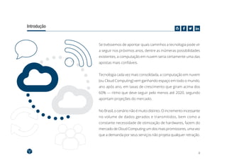 4
Introdução
Se tivéssemos de apontar quais caminhos a tecnologia pode vir
a seguir nos próximos anos, dentre as inúmeras possibilidades
existentes, a computação em nuvem seria certamente uma das
apostas mais confiáveis.
Tecnologia cada vez mais consolidada, a computação em nuvem
(ou Cloud Computing) vem ganhando espaço em todo o mundo,
ano após ano, em taxas de crescimento que giram acima dos
60% — ritmo que deve seguir pelo menos até 2020, segundo
apontam projeções do mercado.
No Brasil, o cenário não é muito distinto. O incremento incessante
no volume de dados gerados e transmitidos, bem como a
constante necessidade de otimização de hardwares, fazem do
mercado de Cloud Computing um dos mais promissores, uma vez
que a demanda por seus serviços não projeta qualquer retração.
 