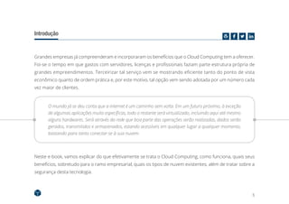 5
Introdução
Grandes empresas já compreenderam e incorporaram os benefícios que o Cloud Computing tem a oferecer.
Foi-se o tempo em que gastos com servidores, licenças e profissionais faziam parte estrutura própria de
grandes empreendimentos. Terceirizar tal serviço vem se mostrando eficiente tanto do ponto de vista
econômico quanto de ordem prática e, por este motivo, tal opção vem sendo adotada por um número cada
vez maior de clientes.
O mundo já se deu conta que a internet é um caminho sem volta. Em um futuro próximo, à exceção
de algumas aplicações muito específicas, todo o restante será virtualizado, incluindo aqui até mesmo
alguns hardwares. Será através da rede que boa parte das operações serão realizadas, dados serão
gerados, transmitidos e armazenados, estando acessíveis em qualquer lugar a qualquer momento,
bastando para tanto conectar-se à sua nuvem.
Neste e-book, vamos explicar do que efetivamente se trata o Cloud Computing, como funciona, quais seus
benefícios, sobretudo para o ramo empresarial, quais os tipos de nuvem existentes, além de tratar sobre a
segurança desta tecnologia.
 