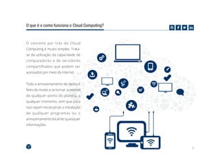 7
O que é e como funciona o Cloud Computing?
O conceito por trás do Cloud
Computing é muito simples. Trata-
se da utilização da capacidade de
computadores e de servidores
compartilhados que podem ser
acessados por meio da internet.
Todo o armazenamento de dados é
feito de modo a se tornar acessível
de qualquer ponto do planeta, a
qualquer momento, sem que para
isso sejam necessárias a instalação
de qualquer programas ou o
armazenamento local de quaisquer
informações.
 