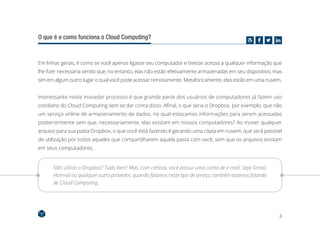 8
O que é e como funciona o Cloud Computing?
Em linhas gerais, é como se você apenas ligasse seu computador e tivesse acesso a qualquer informação que
lhe fizer necessária sendo que, no entanto, elas não estão efetivamente armazenadas em seu dispositivo, mas
sim em algum outro lugar o qual você pode acessar remotamente. Metaforicamente, elas estão em uma nuvem.
Interessante neste inovador processo é que grande parte dos usuários de computadores já fazem uso
cotidiano do Cloud Computing sem se dar conta disso. Afinal, o que seria o Dropbox, por exemplo, que não
um serviço online de armazenamento de dados, no qual estocamos informações para serem acessadas
posteriormente sem que, necessariamente, elas existam em nossos computadores? Ao mover qualquer
arquivo para sua pasta Dropbox, o que você está fazendo é gerando uma cópia em nuvem, que será passível
de utilização por todos aqueles que compartilharem aquela pasta com você, sem que os arquivos existam
em seus computadores.
Não utiliza o Dropbox? Tudo bem! Mas, com certeza, você possui uma conta de e-mail. Seja Gmail,
Hotmail ou qualquer outro provedor, quando falamos neste tipo de serviço, também estamos falando
de Cloud Computing.
 