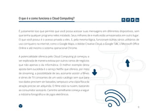 9
O que é e como funciona o Cloud Computing?
É justamente isso que permite que você possa acessar suas mensagens em diferentes dispositivos, sem
que tenha qualquer programa neles instalado. Seus milhares de e-mails estão armazenados em outro lugar.
O que você possui é o acesso privado a eles. E, pela mesma lógica, funcionam outros vários utilitários de
uso corriqueiro na internet, como o Google Maps, o Adobe Creative Cloud, o Google Talk, o Microsoft Office
Online e até mesmo o sistema operacional Chrome.
A potencialidade oferecia pelo Cloud Computing já começou a
ser explorada de maneira exitosa por outros ramos de negócios
que não apenas o da informática. O melhor exemplo desta
aposta bem-sucedida é o serviço Netflix que oferece, por meio
de streaming, a possibilidade de seu assinante assistir a filmes
e séries de TV constantes de um vasto catálogo sem que para
isso dados precisem ser baixados, tampouco uma cópia física da
atração precise ser adquirida. O filme está na nuvem, bastando
ao consumidor acessá-lo. Caminho semelhante começa a seguir
a indústria fonográfica e de jogos eletrônicos.
 