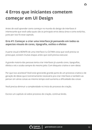 10
gabrielsilvestri.com.br
4 Erros que iniciantes cometem
começar em UI Design
Antes de você aprender como começar no mundo do design de interfaces é
interessante que você saiba quais são os principais erros dessa área e como evitá-los,
justo por isso ﬁz esse capitulo.
Erro #1: Começar a criar uma interface já pensando em todos os
aspectos visuais de cores, tipograﬁa, estilos e efeitos
A parte visual e BONITA de uma interface é a ÚLTIMA coisa que você precisa se
preocupar, existem muitas etapas antes que você precisa executar.
A grande maioria das pessoas tenta criar interfaces já usando cores, tipograﬁas,
efeitos e etc e acaba sempre do mesmo jeito: Com bloqueio criativo e sem ideias
Por que isso acontece? Você está ignorando grande parte de um processo criativo e de
geração de ideias que é extremamente necessário pra criar interfaces e também ao
pensar em várias coisas ao mesmo tempo você aumenta a diﬁculdade das coisas
Você precisa diminuir a complexidade no inicio do processo de criação.
Escrevi um capítulo só sobre processo de criação, continue lendo.
 