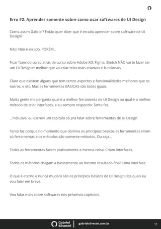 11
gabrielsilvestri.com.br
Erro #2: Aprender somente sobre como usar softwares de UI Design
Como assim Gabriel? Então quer dizer que é errado aprender sobre software de UI
Design?
Não! Não é errado, PORÉM…
Ficar fazendo curso atrás de curso sobre Adobe XD, Figma, Sketch NÃO vai te fazer ser
um UI Designer melhor que vai criar telas mais criativas e funcionais
Claro que existem alguns que tem certos aspectos e funcionalidades melhores que os
outros, e etc. Mas as ferramentas BÁSICAS são todas iguais.
Muita gente me pergunta qual é a melhor ferramenta de UI Design ou qual é o melhor
método de criar interfaces, e eu sempre respondo: Tanto faz.
…Inclusive, eu escrevi um capítulo só pra falar sobre ferramentas de UI Design.
Tanto faz porque no momento que domina os princípios básicos as ferramentas viram
só ferramentas e os métodos são somente métodos. Ou seja…
Todas as ferramentas fazem praticamente a mesma coisa: Criam interfaces.
Todos os métodos chegam a basicamente ao mesmo resultado ﬁnal: Uma interface.
O que é eterno e nunca mudará são os princípios básicos de UI Design dos quais eu
vou falar em breve.
Vou falar mais sobre softwares nos próximos capítulos.
 