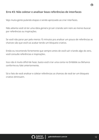12
gabrielsilvestri.com.br
Erro #3: Não coletar e analisar boas referências de interfaces
Vejo muita gente pulando etapas e sendo apressado ao criar interfaces.
Não adianta você só ter uma ideia genial e já sair criando sem nem ao menos buscar
por referências ou inspirações.
Se você não parar por pelo menos 15 minutos pra analisar um pouco de referências as
chances são que você vai acabar tendo um bloqueio criativo.
Então eu recomendo fortemente que sempre antes de você sair criando algo do zero,
você consulte referências e inspirações.
Isso não é muito diﬁcil de fazer, basta você criar uma conta no Dribbble ou Behance
conforme eu falei anteriormente.
Só o fato de você analisar e coletar referências as chances de você ter um bloqueio
criativo diminuem.
 