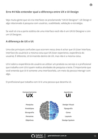 13
gabrielsilvestri.com.br
Erro #4 Não entender qual a diferença entre UX e UI Design
Vejo muita gente que só cria interfaces se proclamando “UX/UI Designer”. UX Design é
algo relacionado à pesquisa com usuários, usabilidade, validação e estratégia.
Se você só cria a parte estética de uma interface você não é um UX/UI Designer e sim
um UI Designer.
A diferença de UX e UI:
Uma das principais confusões que ocorrem nessa área é achar que UI (User Interface,
interface do usuário) é a mesma coisa que UX (User experience, experiência do
usuário). É diferente, UI tá inserido dentro de UX, mas não é a mesma coisa.
UX é sobre a experiência do usuário ao utilizar um produto ou serviço e o proﬁssional
que trabalha com UX é quem realiza atividades de pesquisa e teste. É importante que
você entenda que UI é somente uma interface/tela, um meio da pessoa interagir com
algo.
O proﬁssional que trabalha com UI é uma pessoa que desenha UI.
 