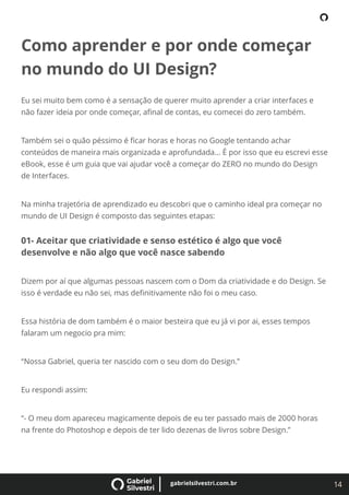 14
gabrielsilvestri.com.br
Como aprender e por onde começar
no mundo do UI Design?
Eu sei muito bem como é a sensação de querer muito aprender a criar interfaces e
não fazer ideia por onde começar, aﬁnal de contas, eu comecei do zero também.
Também sei o quão péssimo é ﬁcar horas e horas no Google tentando achar
conteúdos de maneira mais organizada e aprofundada… É por isso que eu escrevi esse
eBook, esse é um guia que vai ajudar você a começar do ZERO no mundo do Design
de Interfaces.
Na minha trajetória de aprendizado eu descobri que o caminho ideal pra começar no
mundo de UI Design é composto das seguintes etapas:
01- Aceitar que criatividade e senso estético é algo que você
desenvolve e não algo que você nasce sabendo
Dizem por aí que algumas pessoas nascem com o Dom da criatividade e do Design. Se
isso é verdade eu não sei, mas deﬁnitivamente não foi o meu caso.
Essa história de dom também é o maior besteira que eu já vi por ai, esses tempos
falaram um negocio pra mim:
“Nossa Gabriel, queria ter nascido com o seu dom do Design.”
Eu respondi assim:
“- O meu dom apareceu magicamente depois de eu ter passado mais de 2000 horas
na frente do Photoshop e depois de ter lido dezenas de livros sobre Design.”
 
