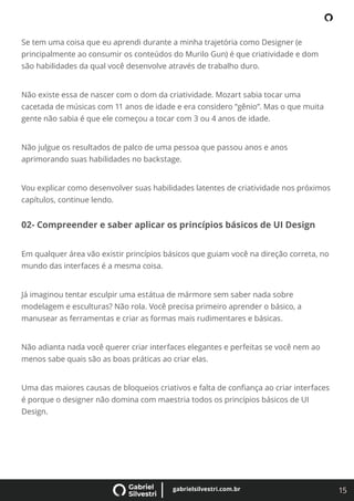 15
gabrielsilvestri.com.br
Se tem uma coisa que eu aprendi durante a minha trajetória como Designer (e
principalmente ao consumir os conteúdos do Murilo Gun) é que criatividade e dom
são habilidades da qual você desenvolve através de trabalho duro.
Não existe essa de nascer com o dom da criatividade. Mozart sabia tocar uma
cacetada de músicas com 11 anos de idade e era considero “gênio”. Mas o que muita
gente não sabia é que ele começou a tocar com 3 ou 4 anos de idade.
Não julgue os resultados de palco de uma pessoa que passou anos e anos
aprimorando suas habilidades no backstage.
Vou explicar como desenvolver suas habilidades latentes de criatividade nos próximos
capítulos, continue lendo.
02- Compreender e saber aplicar os princípios básicos de UI Design
Em qualquer área vão existir princípios básicos que guiam você na direção correta, no
mundo das interfaces é a mesma coisa.
Já imaginou tentar esculpir uma estátua de mármore sem saber nada sobre
modelagem e esculturas? Não rola. Você precisa primeiro aprender o básico, a
manusear as ferramentas e criar as formas mais rudimentares e básicas.
Não adianta nada você querer criar interfaces elegantes e perfeitas se você nem ao
menos sabe quais são as boas práticas ao criar elas.
Uma das maiores causas de bloqueios criativos e falta de conﬁança ao criar interfaces
é porque o designer não domina com maestria todos os princípios básicos de UI
Design.
 