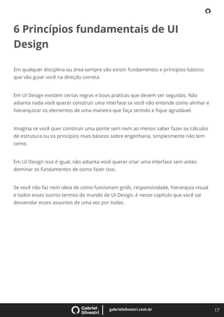 17
gabrielsilvestri.com.br
6 Princípios fundamentais de UI
Design
Em qualquer disciplina ou área sempre vão existir fundamentos e princípios básicos
que vão guiar você na direção correta.
Em UI Design existem certas regras e boas práticas que devem ser seguidas. Não
adianta nada você querer construir uma interface se você não entende como alinhar e
hierarquizar os elementos de uma maneira que faça sentido e ﬁque agradável.
Imagina se você quer construir uma ponte sem nem ao menos saber fazer os cálculos
de estrutura ou os princípios mais básicos sobre engenharia, simplesmente não tem
como.
Em UI Design isso é igual, não adianta você querer criar uma interface sem antes
dominar os fundamentos de como fazer isso.
Se você não faz nem ideia de como funcionam grids, responsividade, hierarquia visual
e todos esses outros termos do mundo de UI Design, é nesse capítulo que você vai
desvendar esses assuntos de uma vez por todas.
 