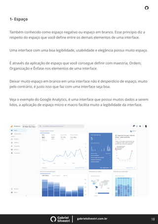 18
gabrielsilvestri.com.br
1- Espaço
Também conhecido como espaço negativo ou espaço em branco. Esse princípio diz a
respeito do espaço que você deﬁne entre os demais elementos de uma interface.
Uma interface com uma boa legibilidade, usabilidade e elegância possui muito espaço.
É através da aplicação de espaço que você consegue deﬁnir com maestria, Ordem,
Organização e Ênfase nos elementos de uma interface.
Deixar muito espaço em branco em uma interface não é desperdício de espaço, muito
pelo contrário, é justo isso que faz com uma interface seja boa.
Veja o exemplo do Google Analytics, é uma interface que possui muitos dados a serem
lidos, a aplicação de espaço micro e macro facilita muito a legibilidade da interface.
 