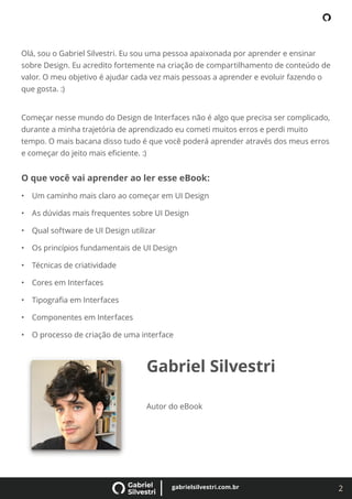 2
gabrielsilvestri.com.br
Olá, sou o Gabriel Silvestri. Eu sou uma pessoa apaixonada por aprender e ensinar
sobre Design. Eu acredito fortemente na criação de compartilhamento de conteúdo de
valor. O meu objetivo é ajudar cada vez mais pessoas a aprender e evoluir fazendo o
que gosta. :)
Começar nesse mundo do Design de Interfaces não é algo que precisa ser complicado,
durante a minha trajetória de aprendizado eu cometi muitos erros e perdi muito
tempo. O mais bacana disso tudo é que você poderá aprender através dos meus erros
e começar do jeito mais eﬁciente. :)
O que você vai aprender ao ler esse eBook:
• Um caminho mais claro ao começar em UI Design
• As dúvidas mais frequentes sobre UI Design
• Qual software de UI Design utilizar
• Os princípios fundamentais de UI Design
• Técnicas de criatividade
• Cores em Interfaces
• Tipograﬁa em Interfaces
• Componentes em Interfaces
• O processo de criação de uma interface
Gabriel Silvestri
Autor do eBook
 