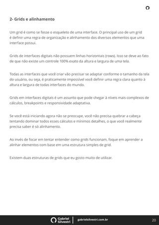 20
gabrielsilvestri.com.br
2- Grids e alinhamento
Um grid é como se fosse o esqueleto de uma interface. O principal uso de um grid
é deﬁnir uma regra de organização e alinhamento dos diversos elementos que uma
interface possui.
Grids de interfaces digitais não possuem linhas horizontais (rows). Isso se deve ao fato
de que não existe um controle 100% exato da altura e largura de uma tela.
Todas as interfaces que você criar vão precisar se adaptar conforme o tamanho da tela
do usuário, ou seja, é praticamente impossível você deﬁnir uma regra clara quanto à
altura e largura de todas interfaces do mundo.
Grids em interfaces digitais é um assunto que pode chegar à níveis mais complexos de
cálculos, breakpoints e responsividade adaptativa.
Se você está iniciando agora não se preocupe, você não precisa quebrar a cabeça
tentando dominar todos esses cálculos e mínimos detalhes, o que você realmente
precisa saber é só alinhamento.
Ao invés de focar em tentar entender como grids funcionam, foque em aprender a
alinhar elementos com base em uma estrutura simples de grid.
Existem duas estruturas de grids que eu gosto muito de utilizar.
 