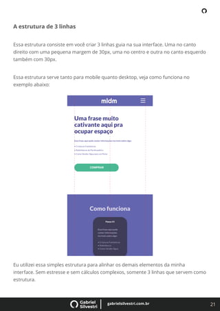 21
gabrielsilvestri.com.br
A estrutura de 3 linhas
Essa estrutura consiste em você criar 3 linhas guia na sua interface. Uma no canto
direito com uma pequena margem de 30px, uma no centro e outra no canto esquerdo
também com 30px.
Essa estrutura serve tanto para mobile quanto desktop, veja como funciona no
exemplo abaixo:
Eu utilizei essa simples estrutura para alinhar os demais elementos da minha
interface. Sem estresse e sem cálculos complexos, somente 3 linhas que servem como
estrutura.
 