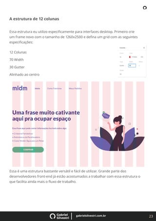 23
gabrielsilvestri.com.br
A estrutura de 12 colunas
Essa estrutura eu utilizo especiﬁcamente para interfaces desktop. Primeiro crie
um frame novo com o tamanho de 1260x2500 e deﬁna um grid com as seguintes
especiﬁcações:
12 Colunas
70 Width
30 Gutter
Alinhado ao centro
Essa é uma estrutura bastante versátil e fácil de utilizar. Grande parte dos
desenvolvedores front-end já estão acostumados a trabalhar com essa estrutura o
que facilita ainda mais o ﬂuxo de trabalho.
 