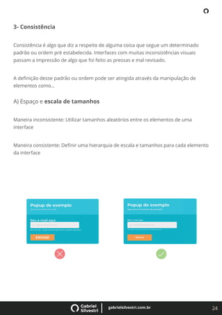 24
gabrielsilvestri.com.br
3- Consistência
Consistência é algo que diz a respeito de alguma coisa que segue um determinado
padrão ou ordem pré estabelecida. Interfaces com muitas inconsistências visuais
passam a impressão de algo que foi feito as pressas e mal revisado.
A deﬁnição desse padrão ou ordem pode ser atingida através da manipulação de
elementos como...
A) Espaço e escala de tamanhos
Maneira inconsistente: Utilizar tamanhos aleatórios entre os elementos de uma
interface
Maneira consistente: Deﬁnir uma hierarquia de escala e tamanhos para cada elemento
da interface
 
