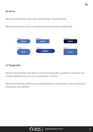 25
gabrielsilvestri.com.br
B) Cores
Maneira inconsistente: Usar cores “semelhantes” aleatoriamente
Maneira consistente: Usar uma paleta de cores funcional e selecionada
C) Tipograﬁa
Maneira inconsistente: Não deﬁnir uma escala tipográﬁca, escolher os tamanhos de
maneira aleatória toda vez que for posicionar um texto
Maneira consistente: Deﬁnir uma escala tipográﬁca e documentar, deﬁnir famílias de
fontes para sua interface
 