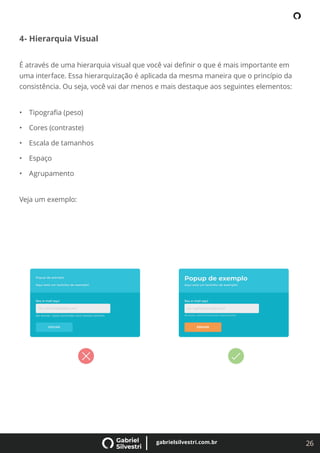26
gabrielsilvestri.com.br
4- Hierarquia Visual
É através de uma hierarquia visual que você vai deﬁnir o que é mais importante em
uma interface. Essa hierarquização é aplicada da mesma maneira que o princípio da
consistência. Ou seja, você vai dar menos e mais destaque aos seguintes elementos:
• Tipograﬁa (peso)
• Cores (contraste)
• Escala de tamanhos
• Espaço
• Agrupamento
Veja um exemplo:
 